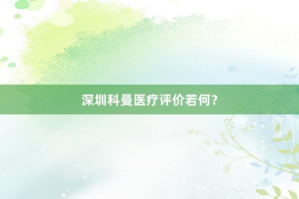 深圳科曼医疗评价若何？
