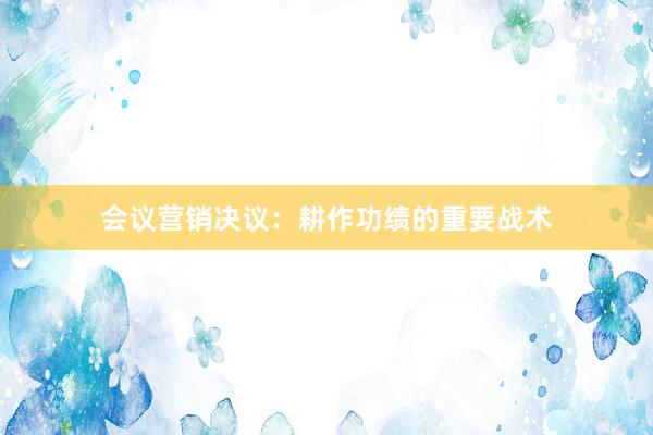 会议营销决议：耕作功绩的重要战术