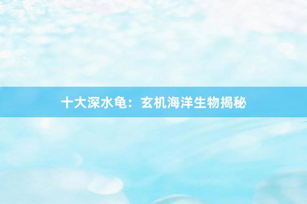 十大深水龟：玄机海洋生物揭秘
